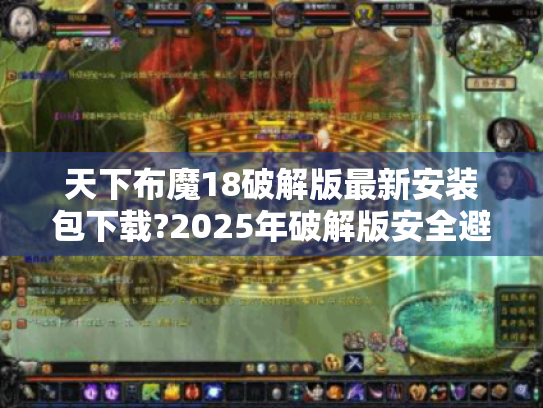 天下布魔18破解版最新安装包下载?2025年破解版安全避坑指南