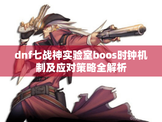 dnf七战神实验室boos时钟机制及应对策略全解析 dnf七战神实验室boos时钟机制及应对策略全解析
