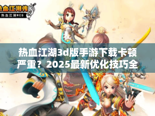 热血江湖3d版手游下载卡顿严重?2025最新优化技巧全解析 热血江湖3d版手游下载卡顿严重?2025最新优化技巧全解析