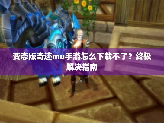 变态版奇迹mu手游怎么下载不了？终极解决指南