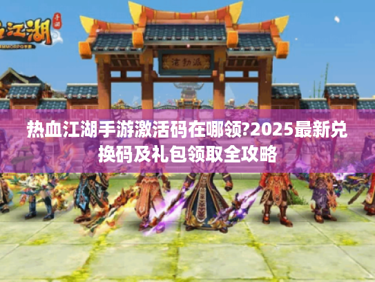 热血江湖手游激活码在哪领?2025最新兑换码及礼包领取全攻略