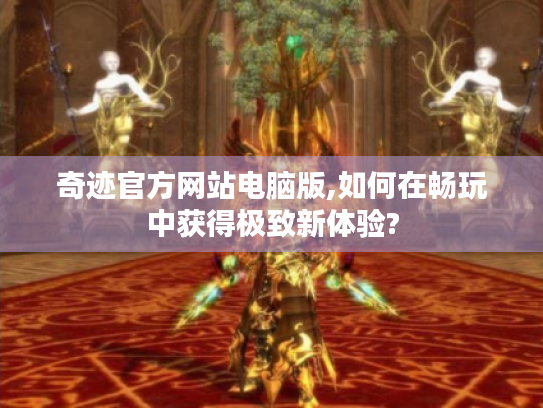 奇迹官方网站电脑版,如何在畅玩中获得极致新体验? 奇迹官方网站电脑版,如何在畅玩中获得极致新体验?