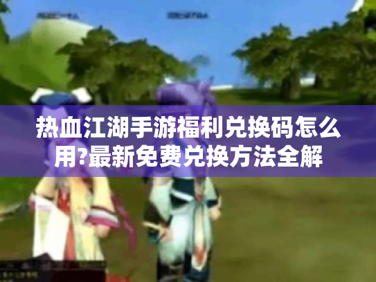 热血江湖手游福利兑换码怎么用?最新免费兑换方法全解 热血江湖手游福利兑换码怎么用?最新免费兑换方法全解