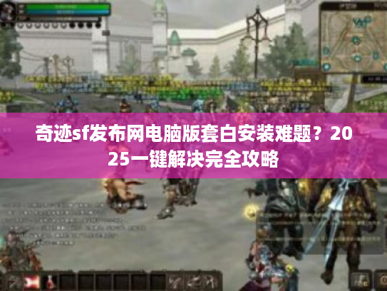 奇迹sf发布网电脑版套白安装难题?2025一键解决完全攻略 奇迹sf发布网电脑版套白安装难题?2025一键解决完全攻略