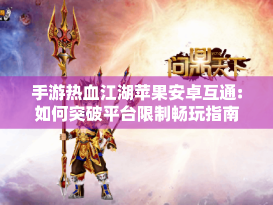 手游热血江湖苹果安卓互通:如何突破平台限制畅玩指南