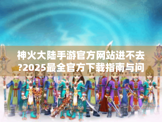 神火大陆手游官方网站进不去?2025最全官方下载指南与问题解决 神火大陆手游官方网站进不去?2025最全官方下载指南与问题解决
