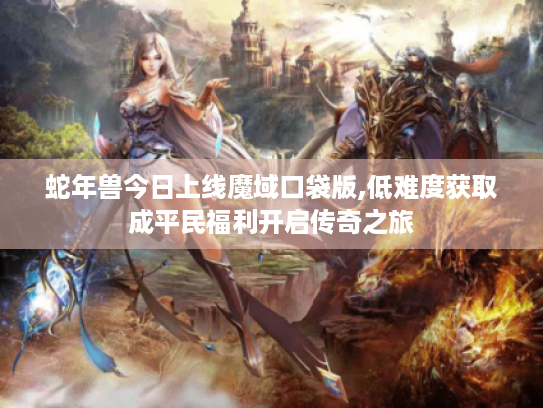 蛇年兽今日上线魔域口袋版,低难度获取成平民福利开启传奇之旅 蛇年兽今日上线魔域口袋版,低难度获取成平民福利开启传奇之旅