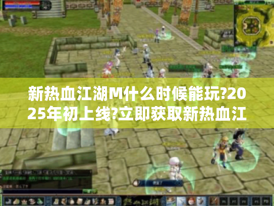 新热血江湖M什么时候能玩?2025年初上线?立即获取新热血江湖M公测倒计时与预约指南