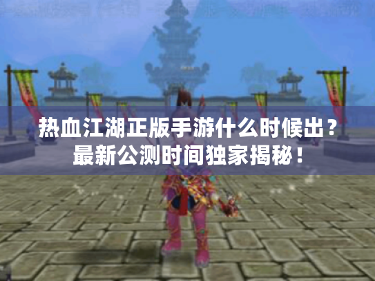 热血江湖正版手游什么时候出?最新公测时间独家揭秘! 热血江湖正版手游什么时候出?最新公测时间独家揭秘!