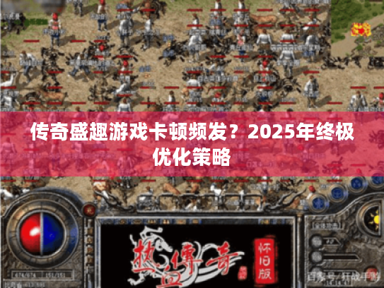 传奇盛趣游戏卡顿频发?2025年终极优化策略 传奇盛趣游戏卡顿频发?2025年终极优化策略