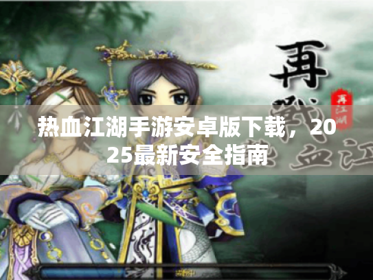 热血江湖手游安卓版下载,2025最新安全指南 热血江湖手游安卓版下载,2025最新安全指南