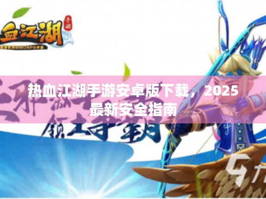 热血江湖手游安卓版下载,2025最新安全指南 热血江湖手游安卓版下载,2025最新安全指南
