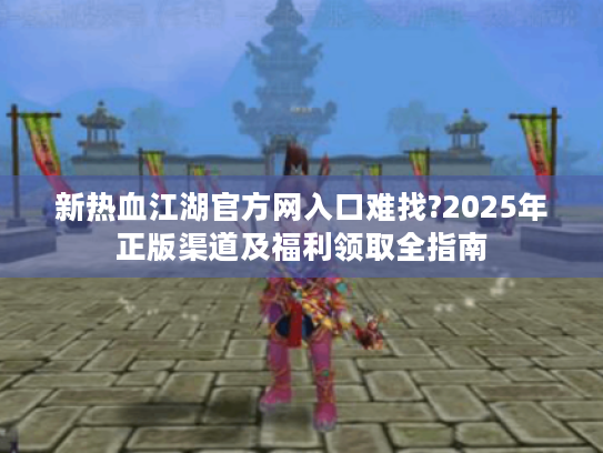 新热血江湖官方网入口难找?2025年正版渠道及福利领取全指南