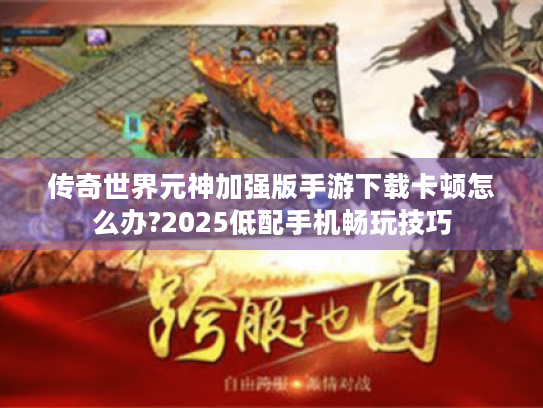 传奇世界元神加强版手游下载卡顿怎么办?2025低配手机畅玩技巧