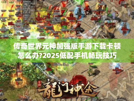 传奇世界元神加强版手游下载卡顿怎么办?2025低配手机畅玩技巧