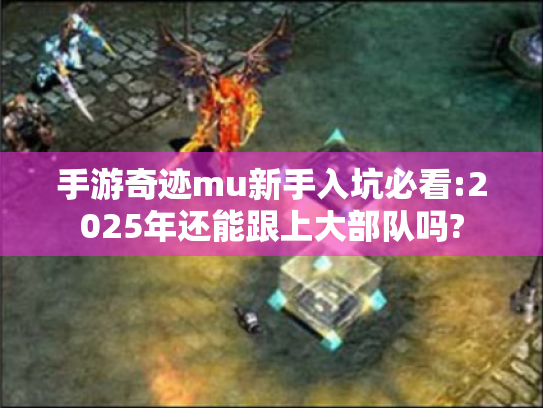手游奇迹mu新手入坑必看:2025年还能跟上大部队吗?
