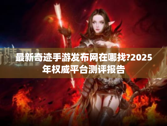 最新奇迹手游发布网在哪找?2025年权威平台测评报告 最新奇迹手游发布网在哪找?2025年权威平台测评报告