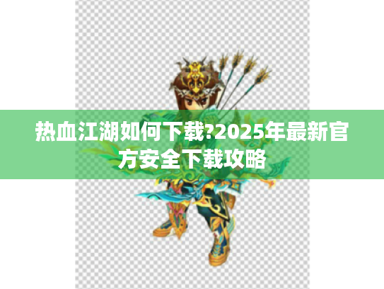 热血江湖如何下载?2025年最新官方安全下载攻略 热血江湖如何下载?2025年最新官方安全下载攻略