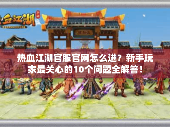 热血江湖官服官网怎么进?新手玩家最关心的10个问题全解答! 热血江湖官服官网怎么进?新手玩家最关心的10个问题全解答!