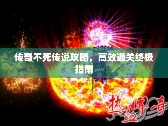 传奇不死传说攻略,高效通关终极指南 传奇不死传说攻略,高效通关终极指南