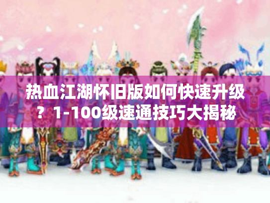 热血江湖怀旧版如何快速升级?1-100级速通技巧大揭秘 热血江湖怀旧版如何快速升级?1-100级速通技巧大揭秘