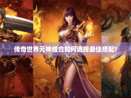 传奇世界元神组合如何选择最佳搭配? 传奇世界元神组合如何选择最佳搭配?