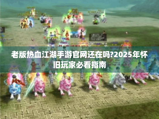 老版热血江湖手游官网还在吗?2025年怀旧玩家必看指南 老版热血江湖手游官网还在吗?2025年怀旧玩家必看指南