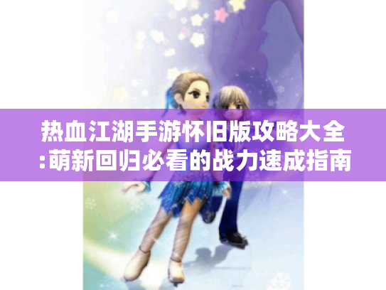 热血江湖手游怀旧版攻略大全:萌新回归必看的战力速成指南 热血江湖手游怀旧版攻略大全:萌新回归必看的战力速成指南
