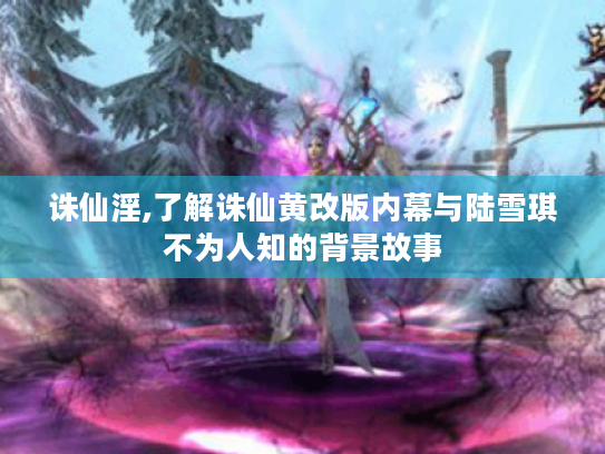 诛仙淫,了解诛仙黄改版内幕与陆雪琪不为人知的背景故事 诛仙淫,了解诛仙黄改版内幕与陆雪琪不为人知的背景故事