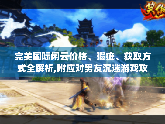 完美国际闲云价格、瑕疵、获取方式全解析,附应对男友沉迷游戏攻略 完美国际闲云价格、瑕疵、获取方式全解析,附应对男友沉迷游戏攻略