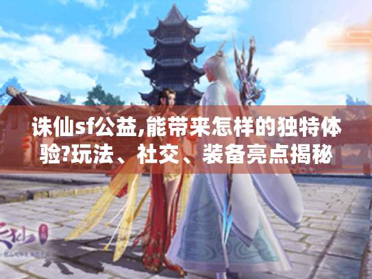 诛仙sf公益,能带来怎样的独特体验?玩法、社交、装备亮点揭秘