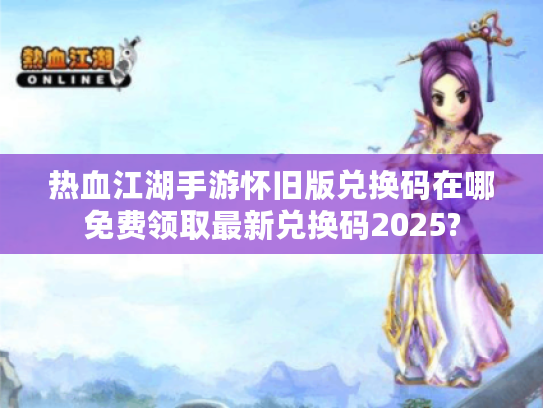 热血江湖手游怀旧版兑换码在哪免费领取最新兑换码2025? 热血江湖手游怀旧版兑换码在哪免费领取最新兑换码2025?