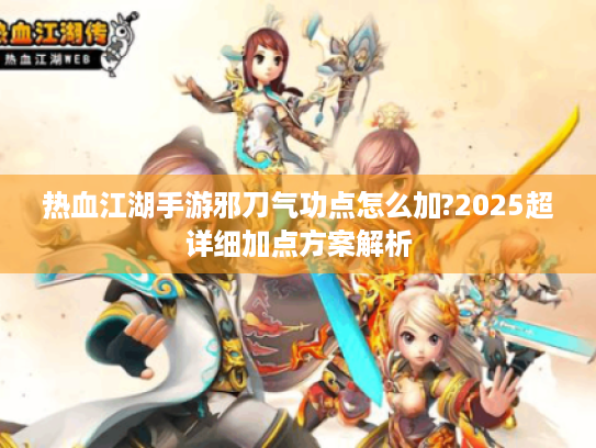 热血江湖手游邪刀气功点怎么加?2025超详细加点方案解析 热血江湖手游邪刀气功点怎么加?2025超详细加点方案解析