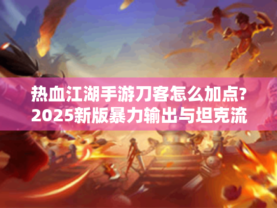 热血江湖手游刀客怎么加点?2025新版暴力输出与坦克流分配指南 热血江湖手游刀客怎么加点?2025新版暴力输出与坦克流分配指南