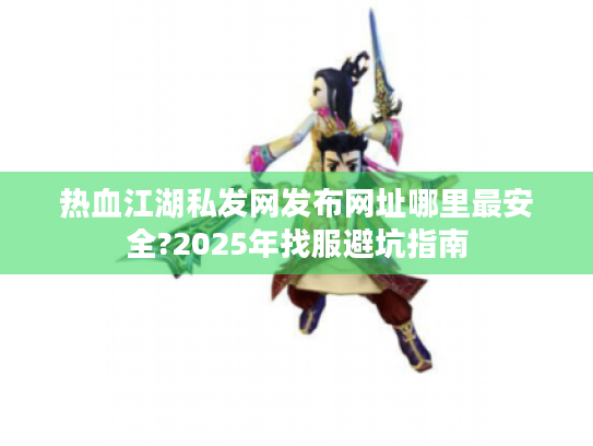 热血江湖私发网发布网址哪里最安全?2025年找服避坑指南 热血江湖私发网发布网址哪里最安全?2025年找服避坑指南