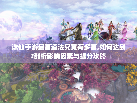 诛仙手游最高道法究竟有多高,如何达到?剖析影响因素与提分攻略 诛仙手游最高道法究竟有多高,如何达到?剖析影响因素与提分攻略