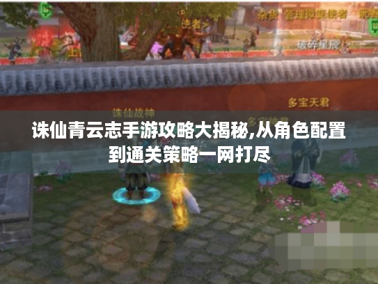 诛仙青云志手游攻略大揭秘,从角色配置到通关策略一网打尽 诛仙青云志手游攻略大揭秘,从角色配置到通关策略一网打尽