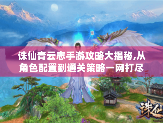 诛仙青云志手游攻略大揭秘,从角色配置到通关策略一网打尽 诛仙青云志手游攻略大揭秘,从角色配置到通关策略一网打尽