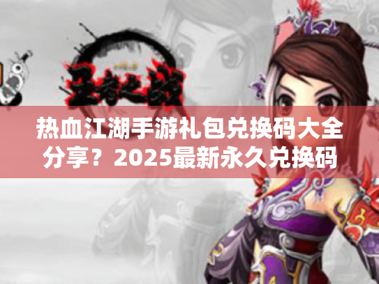 热血江湖手游礼包兑换码大全分享?2025最新永久兑换码获取指南 热血江湖手游礼包兑换码大全分享?2025最新永久兑换码获取指南