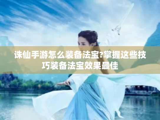 诛仙手游怎么装备法宝?掌握这些技巧装备法宝效果最佳 诛仙手游怎么装备法宝?掌握这些技巧装备法宝效果最佳