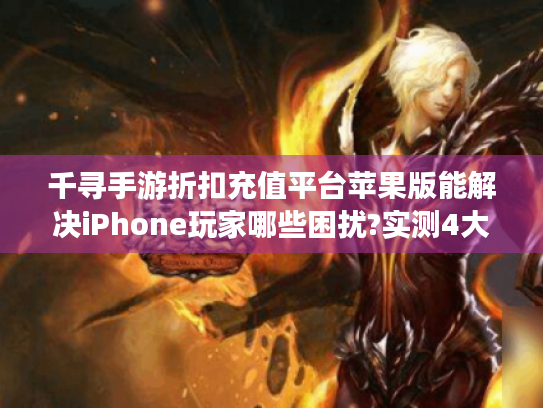 千寻手游折扣充值平台苹果版能解决iPhone玩家哪些困扰?实测4大优势 千寻手游折扣充值平台苹果版能解决iPhone玩家哪些困扰?实测4大优势