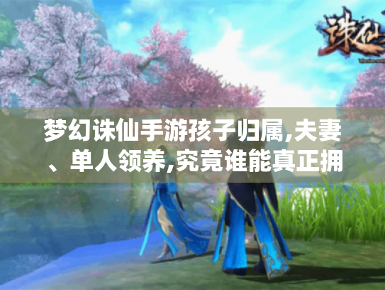 梦幻诛仙手游孩子归属,夫妻、单人领养,究竟谁能真正拥有爱的结晶?