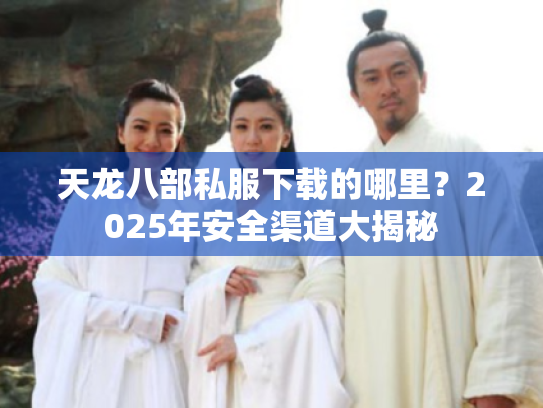 天龙八部私服下载的哪里?2025年安全渠道大揭秘 天龙八部私服下载的哪里?2025年安全渠道大揭秘