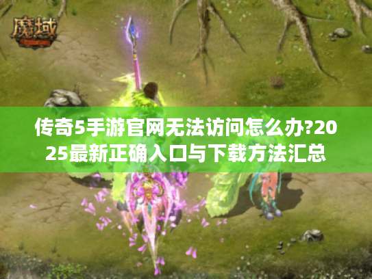 传奇5手游官网无法访问怎么办?2025最新正确入口与下载方法汇总 传奇5手游官网无法访问怎么办?2025最新正确入口与下载方法汇总