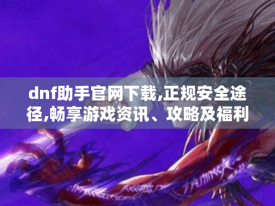 dnf助手官网下载,正规安全途径,畅享游戏资讯、攻略及福利! dnf助手官网下载,正规安全途径,畅享游戏资讯、攻略及福利!