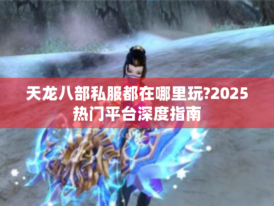 天龙八部私服都在哪里玩?2025热门平台深度指南 天龙八部私服都在哪里玩?2025热门平台深度指南