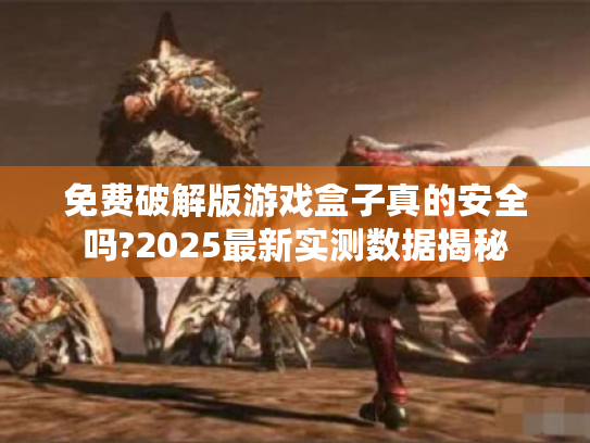 免费破解版游戏盒子真的安全吗?2025最新实测数据揭秘 免费破解版游戏盒子真的安全吗?2025最新实测数据揭秘