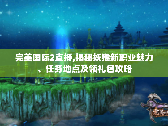 完美国际2直播,揭秘妖猴新职业魅力、任务地点及领礼包攻略
