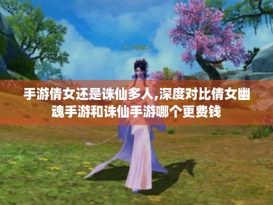 手游倩女还是诛仙多人,深度对比倩女幽魂手游和诛仙手游哪个更费钱 手游倩女还是诛仙多人,深度对比倩女幽魂手游和诛仙手游哪个更费钱