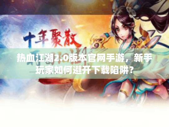 热血江湖2.0版本官网手游,新手玩家如何避开下载陷阱? 热血江湖2.0版本官网手游,新手玩家如何避开下载陷阱?